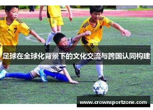 足球在全球化背景下的文化交流与跨国认同构建